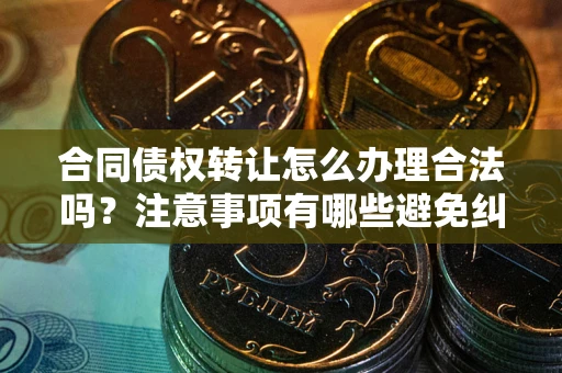 武汉合同债权转让怎么办理合法吗？注意事项有哪些避免纠纷？