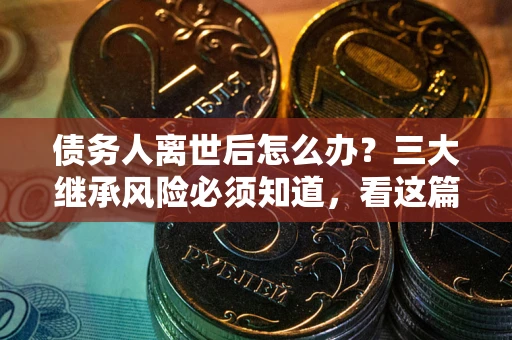 武汉债务人离世后怎么办？三大继承风险必须知道，看这篇就够了