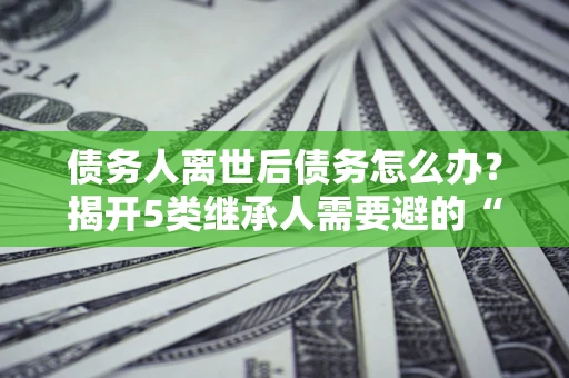 武汉债务人离世后债务怎么办？揭开5类继承人需要避的“坑”