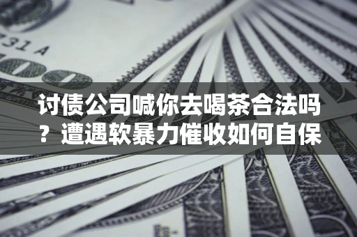武汉讨债公司喊你去喝茶合法吗？遭遇软暴力催收如何自保？